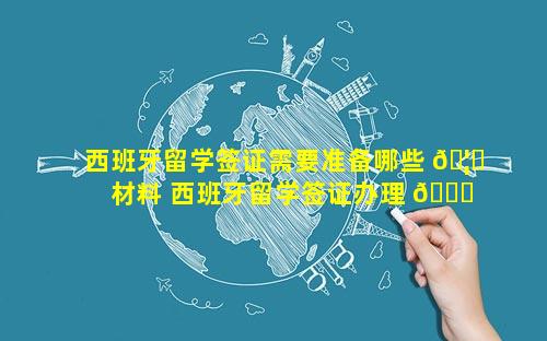西班牙留学签证需要准备哪些 🦅 材料 西班牙留学签证办理 💐 流程